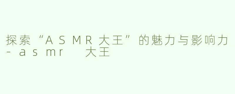 探索“ASMR大王”的魅力与影响力-asmr 大王