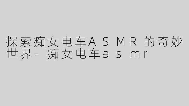 探索痴女电车ASMR的奇妙世界-痴女电车asmr