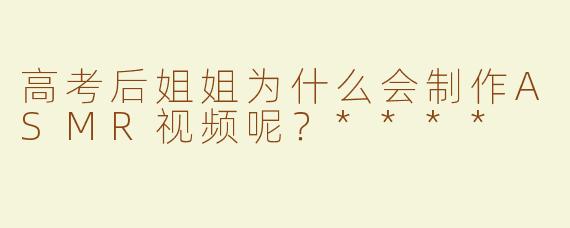 高考后姐姐为什么会制作ASMR视频呢？****