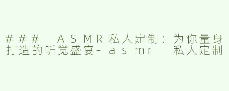 ### ASMR私人定制：为你量身打造的听觉盛宴-asmr 私人定制
