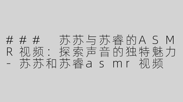 ### 苏苏与苏睿的ASMR视频：探索声音的独特魅力-苏苏和苏睿asmr视频