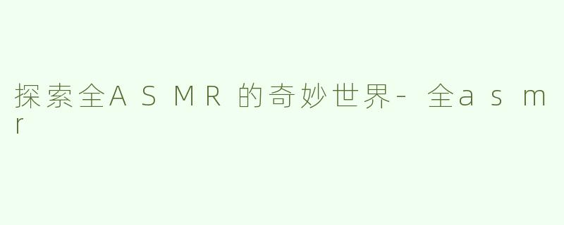 探索全ASMR的奇妙世界-全asmr