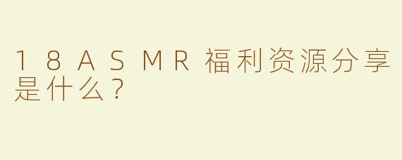 18ASMR福利资源分享是什么？