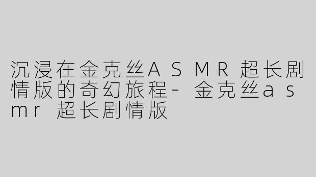 沉浸在金克丝ASMR超长剧情版的奇幻旅程-金克丝asmr超长剧情版