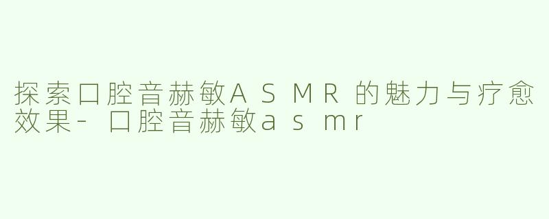 探索口腔音赫敏ASMR的魅力与疗愈效果-口腔音赫敏asmr
