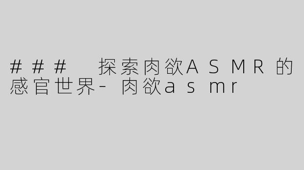 ### 探索肉欲ASMR的感官世界-肉欲asmr