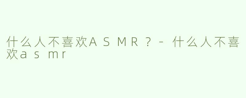 什么人不喜欢ASMR？-什么人不喜欢asmr