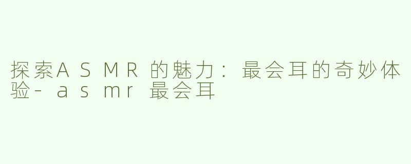探索ASMR的魅力：最会耳的奇妙体验-asmr最会耳