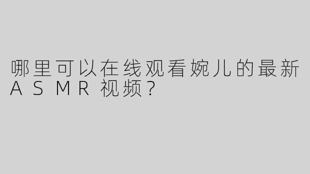 哪里可以在线观看婉儿的最新ASMR视频？