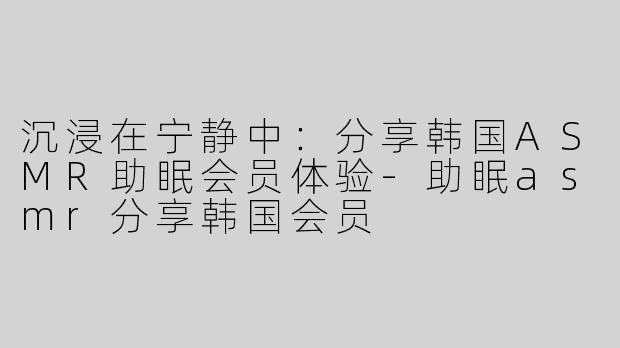 沉浸在宁静中：分享韩国ASMR助眠会员体验-助眠asmr分享韩国会员