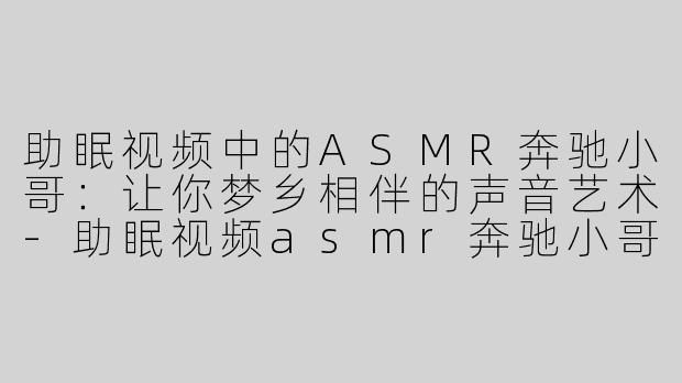 助眠视频中的ASMR奔驰小哥：让你梦乡相伴的声音艺术-助眠视频asmr奔驰小哥