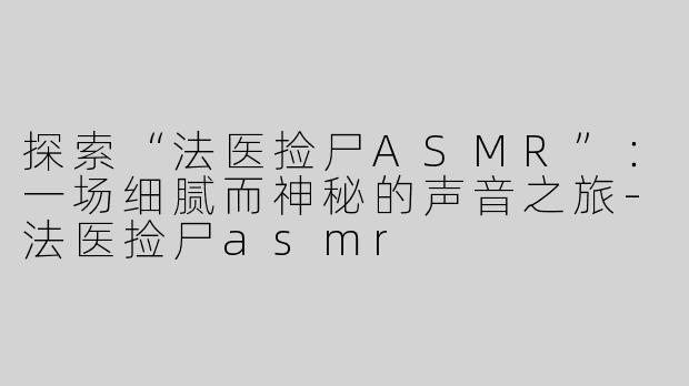 探索“法医捡尸ASMR”：一场细腻而神秘的声音之旅-法医捡尸asmr