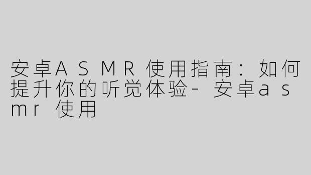 安卓ASMR使用指南：如何提升你的听觉体验-安卓asmr使用