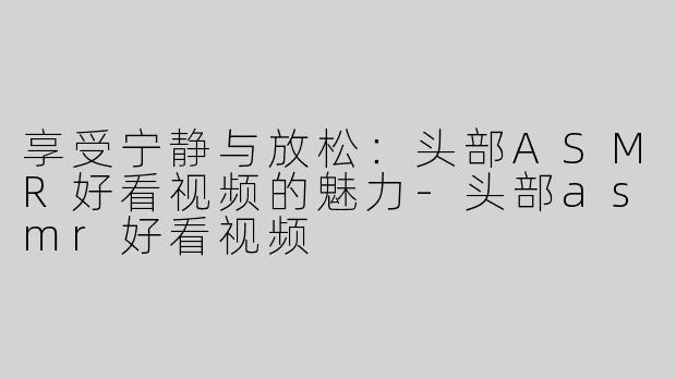 享受宁静与放松：头部ASMR好看视频的魅力-头部asmr好看视频