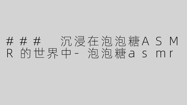 ### 沉浸在泡泡糖ASMR的世界中
