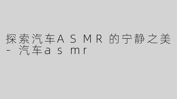 探索汽车ASMR的宁静之美-汽车asmr