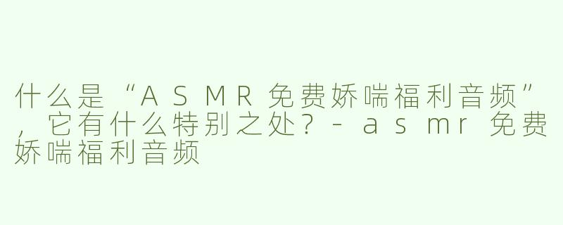 什么是“ASMR免费娇喘福利音频”，它有什么特别之处？