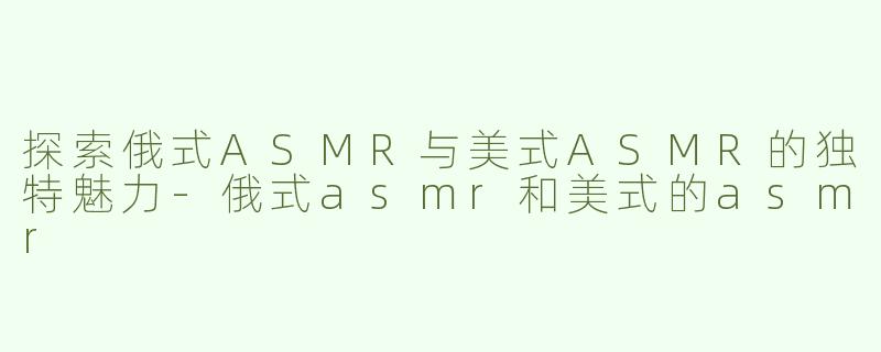 探索俄式ASMR与美式ASMR的独特魅力-俄式asmr和美式的asmr