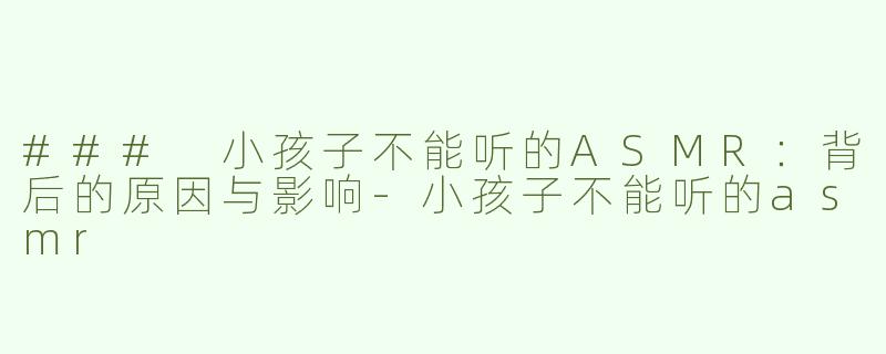 ### 小孩子不能听的ASMR：背后的原因与影响-小孩子不能听的asmr