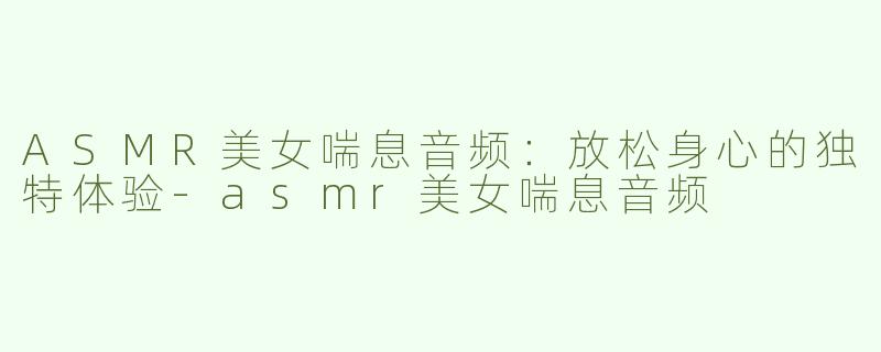 ASMR美女喘息音频：放松身心的独特体验-asmr美女喘息音频