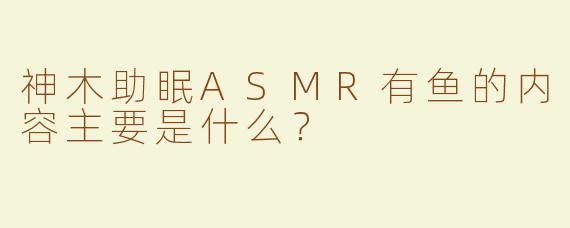 神木助眠ASMR有鱼的内容主要是什么？