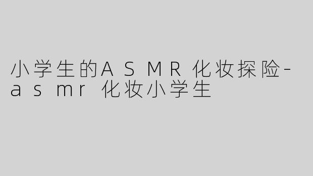 小学生的ASMR化妆探险-asmr化妆小学生