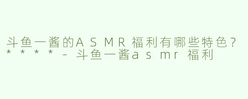 斗鱼一酱的ASMR福利有哪些特色？****