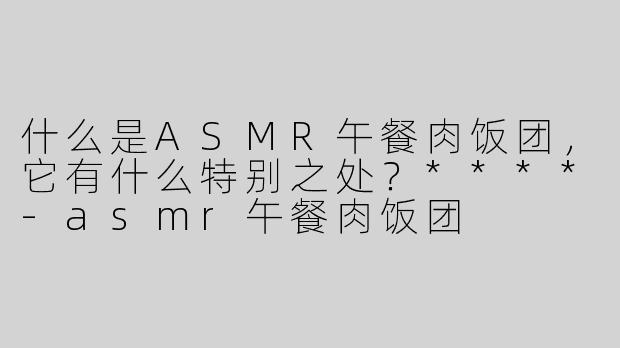 什么是ASMR午餐肉饭团，它有什么特别之处？****