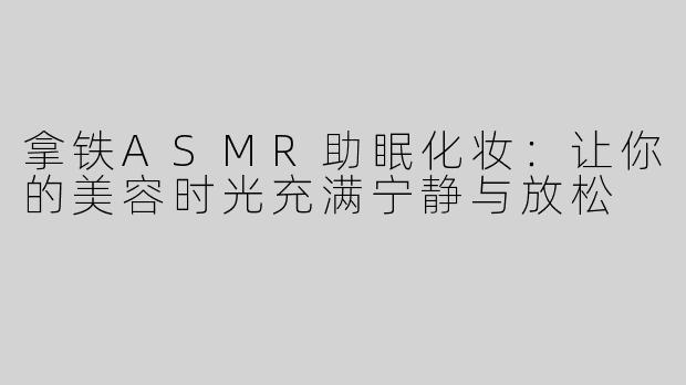 拿铁ASMR助眠化妆：让你的美容时光充满宁静与放松