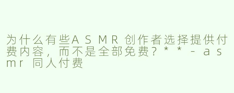 为什么有些ASMR创作者选择提供付费内容，而不是全部免费？**-asmr同人付费