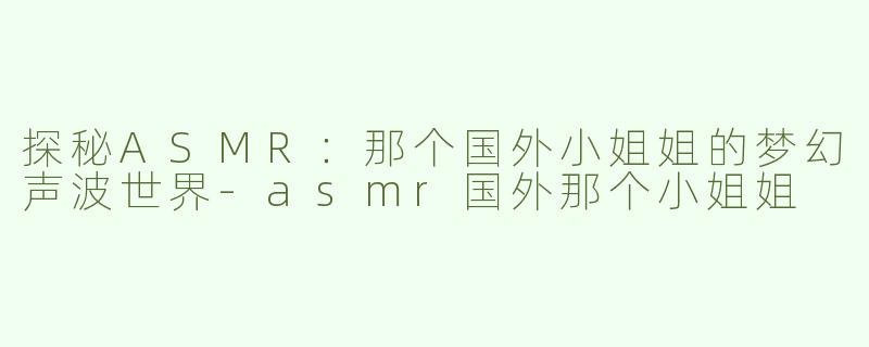 探秘ASMR：那个国外小姐姐的梦幻声波世界-asmr国外那个小姐姐