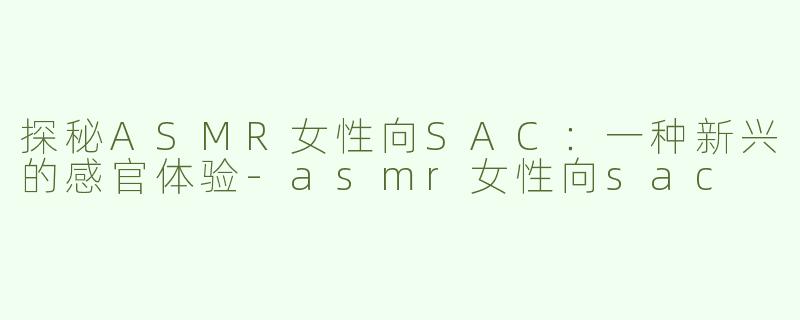 探秘ASMR女性向SAC：一种新兴的感官体验-asmr女性向sac