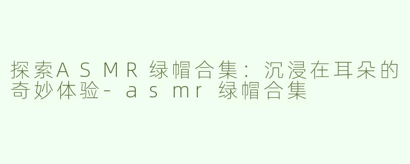 探索ASMR绿帽合集：沉浸在耳朵的奇妙体验-asmr绿帽合集