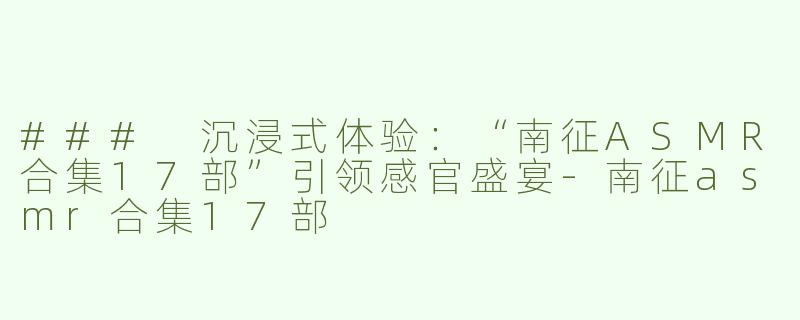 ### 沉浸式体验：“南征ASMR合集17部”引领感官盛宴-南征asmr合集17部