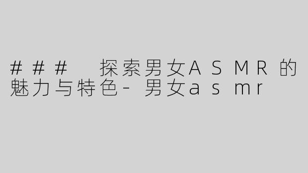 ### 探索男女ASMR的魅力与特色-男女asmr