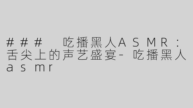 ### 吃播黑人ASMR：舌尖上的声艺盛宴-吃播黑人asmr