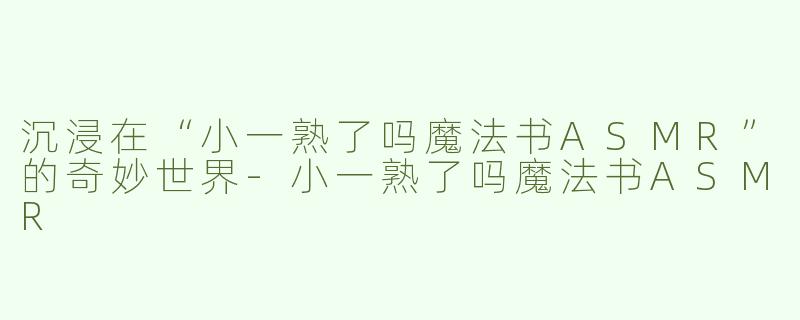 沉浸在“小一熟了吗魔法书ASMR”的奇妙世界-小一熟了吗魔法书ASMR
