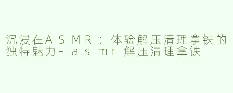 沉浸在ASMR：体验解压清理拿铁的独特魅力-asmr解压清理拿铁