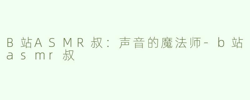 B站ASMR叔：声音的魔法师-b站asmr叔