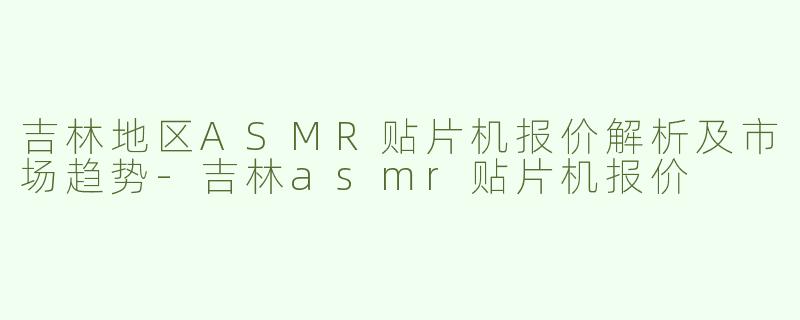 吉林地区ASMR贴片机报价解析及市场趋势-吉林asmr贴片机报价