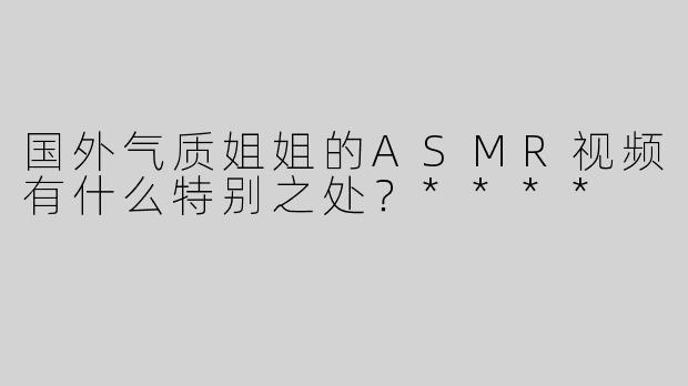 国外气质姐姐的ASMR视频有什么特别之处？****