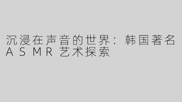 沉浸在声音的世界：韩国著名ASMR艺术探索
