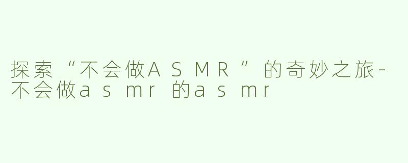 探索“不会做ASMR”的奇妙之旅-不会做asmr的asmr