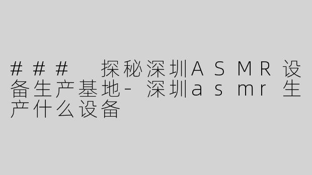### 探秘深圳ASMR设备生产基地-深圳asmr生产什么设备