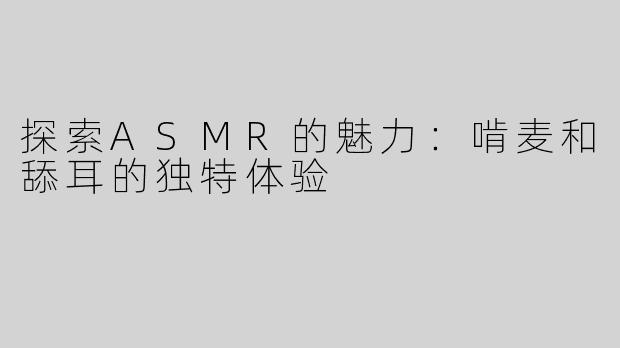 探索ASMR的魅力：啃麦和舔耳的独特体验