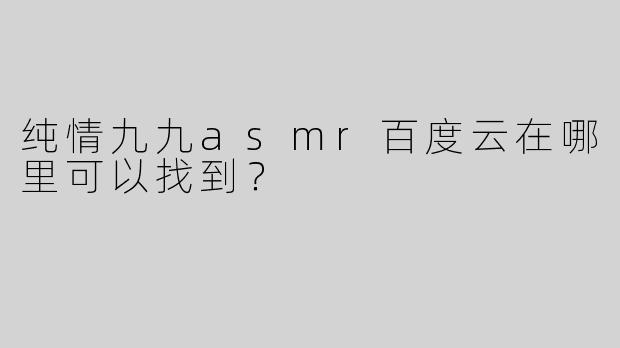 纯情九九asmr百度云在哪里可以找到？