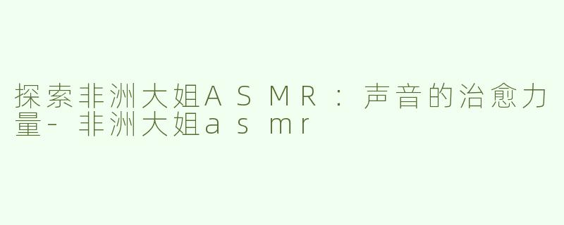 探索非洲大姐ASMR：声音的治愈力量-非洲大姐asmr