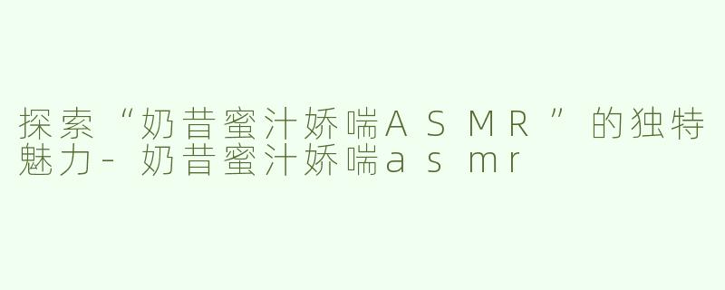 探索“奶昔蜜汁娇喘ASMR”的独特魅力-奶昔蜜汁娇喘asmr