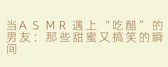 当ASMR遇上“吃醋”的男友：那些甜蜜又搞笑的瞬间