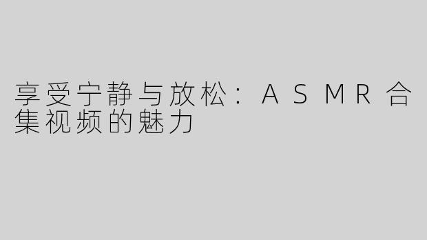 享受宁静与放松：ASMR合集视频的魅力